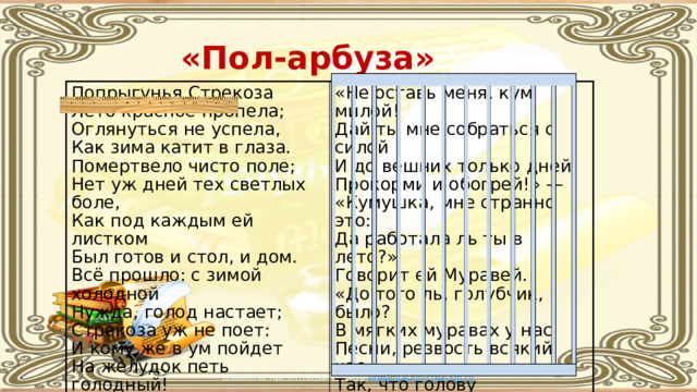 «Пол-арбуза» Попрыгунья Стрекоза  Лето красное пропела;  Оглянуться не успела,  Как зима катит в глаза.  Помертвело чисто поле;  Нет уж дней тех светлых боле,  Как под каждым ей листком  Был готов и стол, и дом.  Всё прошло: с зимой холодной  Нужда, голод настает;  Стрекоза уж не поет:  И кому же в ум пойдет  На желудок петь голодный!  Злой тоской удручена,  К Муравью ползет она:   «Не оставь меня, кум милой!  Дай ты мне собраться с силой  И до вешних только дней  Прокорми и обогрей!» —  «Кумушка, мне странно это:  Да работала ль ты в лето?»  Говорит ей Муравей.  «До того ль, голубчик, было?  В мягких муравах у нас  Песни, резвость всякий час,  Так, что голову вскружило». —  «А, так ты...» — «Я без души  Лето целое всё пела». —  «Ты всё пела? это дело:  Так поди же, попляши!» Шаблоны презентаций с сайта presentation-creation.ru 