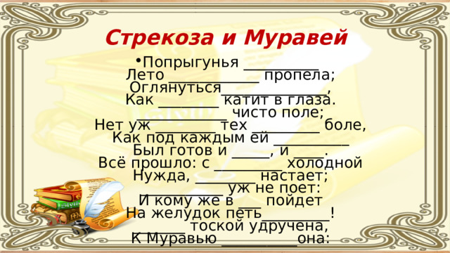Стрекоза и Муравей Попрыгунья __________  Лето ____________ пропела;  Оглянуться______________,  Как ________ катит в глаза.  ____________ чисто поле;  Нет уж ________ тех _________ боле,  Как под каждым ей __________  Был готов и _____, и ____.  Всё прошло: с _________ холодной  Нужда, ________ настает;  ___________ уж не поет:  И кому же в ___ пойдет  На желудок петь_________!  _______ тоской удручена,  К Муравью __________она:   