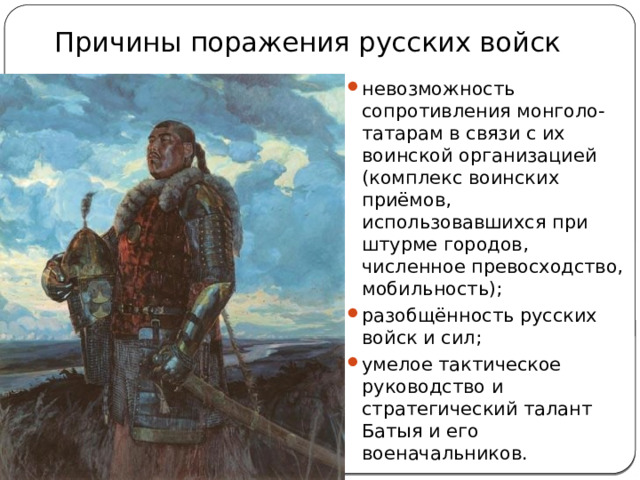 Причины поражения русских войск невозможность сопротивления монголо-татарам в связи с их воинской организацией (комплекс воинских приёмов, использовавшихся при штурме городов, численное превосходство, мобильность); разобщённость русских войск и сил; умелое тактическое руководство и стратегический талант Батыя и его военачальников. 