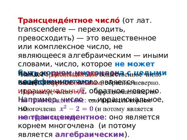 Трансценде́нтное число́ (от лат. transcendere — переходить, превосходить) — это вещественное или комплексное число, не являющееся алгебраическим — иными словами, число, которое не может быть корнем многочлена с целыми коэффициентами . Каждое трансцендентное вещественное число является иррациональным , обратное неверно. Например, число — иррациональное, но   не трансцендентное : оно является корнем многочлена (и потому является алгебраическим ). 