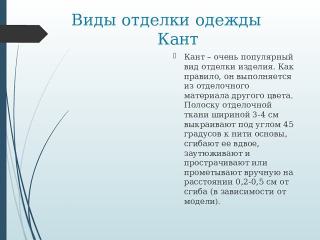 Виды отделки одежды  Кант Кант – очень популярный вид отделки изделия. Как правило, он выполняется из отделочного материала другого цвета. Полоску отделочной ткани шириной 3-4 см выкраивают под углом 45 градусов к нити основы, сгибают ее вдвое, заутюживают и прострачивают или прометывают вручную на расстоянии 0,2-0,5 см от сгиба (в зависимости от модели ). 