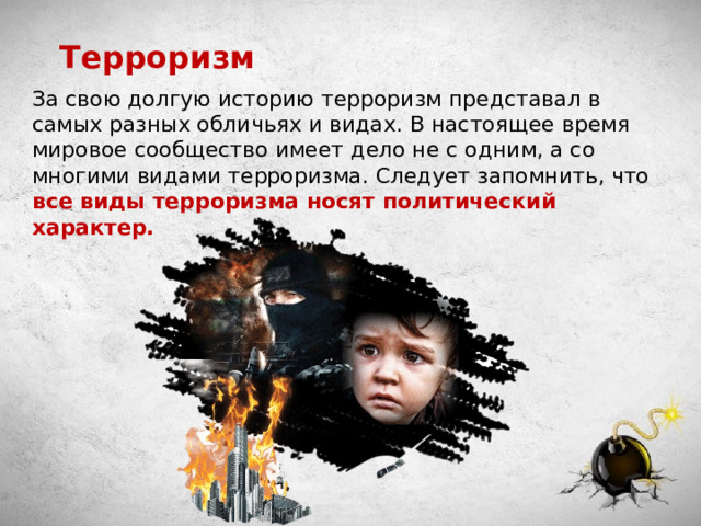Терроризм За свою долгую историю терроризм представал в самых разных обличьях и видах. В настоящее время мировое сообщество имеет дело не с одним, а со многими видами терроризма. Следует запомнить, что все виды терроризма носят политический характер. 