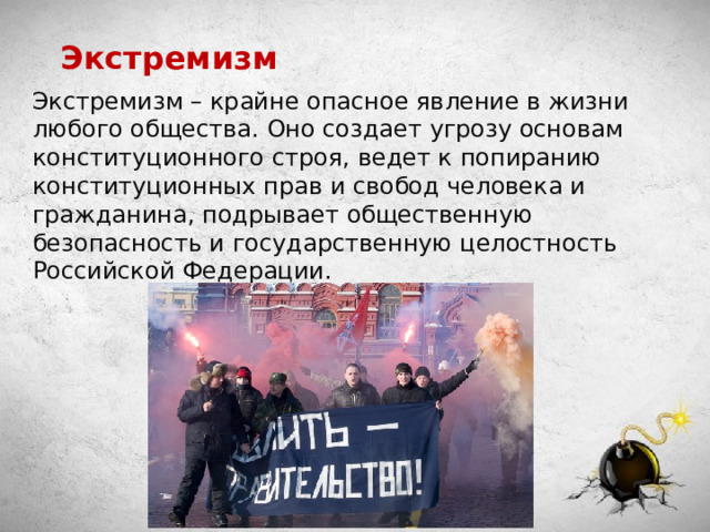 Экстремизм Экстремизм – крайне опасное явление в жизни любого общества. Оно создает угрозу основам конституционного строя, ведет к попиранию конституционных прав и свобод человека и гражданина, подрывает общественную безопасность и государственную целостность Российской Федерации. 