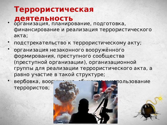 Террористическая деятельность организация, планирование, подготовка, финансирование и реализация террористического акта; подстрекательство к террористическому акту; организация незаконного вооружённого формирования, преступного сообщества (преступной организации), организационной группы для реализации террористического акта, а равно участие в такой структуре; вербовка, вооружение, обучение и использование террористов; 