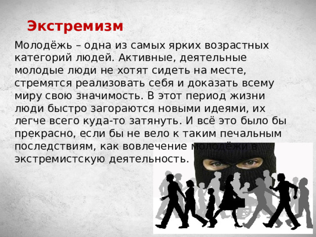 Экстремизм Молодёжь – одна из самых ярких возрастных категорий людей. Активные, деятельные молодые люди не хотят сидеть на месте, стремятся реализовать себя и доказать всему миру свою значимость. В этот период жизни люди быстро загораются новыми идеями, их легче всего куда-то затянуть. И всё это было бы прекрасно, если бы не вело к таким печальным последствиям, как вовлечение молодёжи в экстремистскую деятельность. 