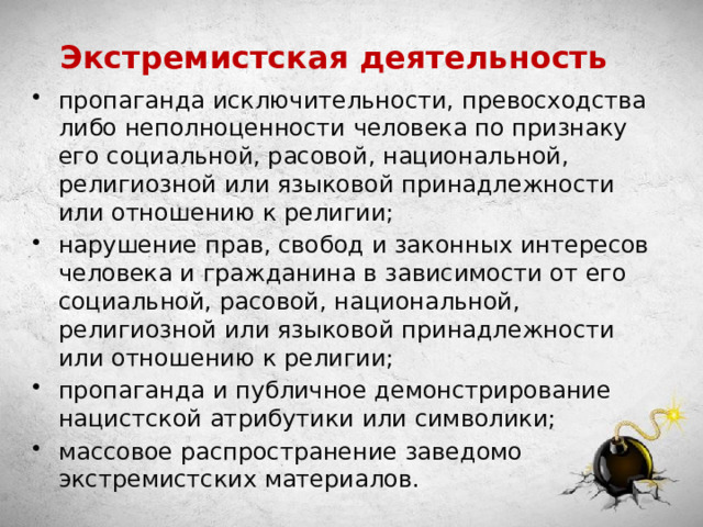 Экстремистская деятельность пропаганда исключительности, превосходства либо неполноценности человека по признаку его социальной, расовой, национальной, религиозной или языковой принадлежности или отношению к религии; нарушение прав, свобод и законных интересов человека и гражданина в зависимости от его социальной, расовой, национальной, религиозной или языковой принадлежности или отношению к религии; пропаганда и публичное демонстрирование нацистской атрибутики или символики; массовое распространение заведомо экстремистских материалов. 