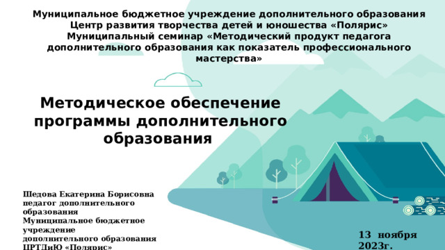 Муниципальное бюджетное учреждение дополнительного образования Центр развития творчества детей и юношества «Полярис» Муниципальный семинар «Методический продукт педагога дополнительного образования как показатель профессионального мастерства» Методическое обеспечение программы дополнительного образования Шедова Екатерина Борисовна педагог дополнительного образования Муниципальное бюджетное учреждение дополнительного образования ЦРТДиЮ «Полярис» 13 ноября 2023г.  
