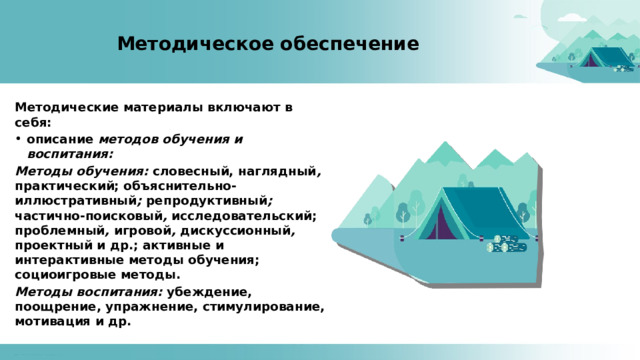 Методическое обеспечение Методические материалы включают в себя: описание методов обучения и воспитания: Методы обучения: словесный, наглядный , практический; объяснительно-иллюстративный ; репродуктивный ; частично-поисковый , исследовательский; проблемный , игровой , дискуссионный , проектный и др.; активные и интерактивные методы обучения; социоигровые методы. Методы воспитания: убеждение, поощрение, упражнение, стимулирование, мотивация и др.  