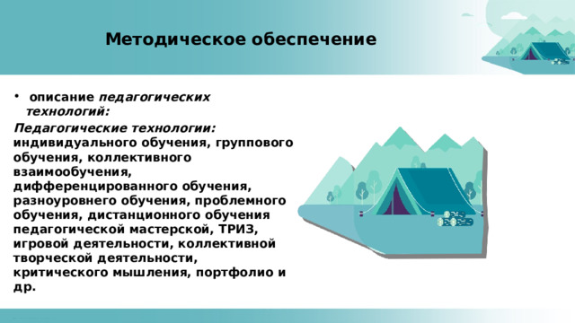 Методическое обеспечение  описание педагогических технологий: Педагогические технологии: индивидуального обучения, группового обучения, коллективного взаимообучения, дифференцированного обучения, разноуровнего обучения, проблемного обучения, дистанционного обучения педагогической мастерской, ТРИЗ, игровой деятельности, коллективной творческой деятельности, критического мышления, портфолио и др. 