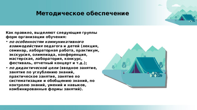 Методическое обеспечение Как правило, выделяют следующие группы форм организации обучения: по особенностям коммуникативного взаимодействия педагога и детей (лекция, семинар, лабораторная работа, практикум, экскурсия, олимпиада, конференция, мастерская, лаборатория, конкурс, фестиваль, отчетный концерт и т.д.); по дидактической цели (вводное занятие, занятие по углублению знаний, практическое занятие, занятие по систематизации и обобщению знаний, по контролю знаний, умений и навыков, комбинированные формы занятий). 