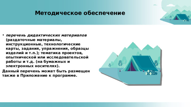 Методическое обеспечение перечень дидактических материалов (раздаточные материалы, инструкционные, технологические карты, задания, упражнения, образцы изделий и т.п.); тематика проектов, опытнической или исследовательской работы и т.д. (на бумажных и электронных носителях). Данный перечень может быть размещен также в Приложение к программе. 