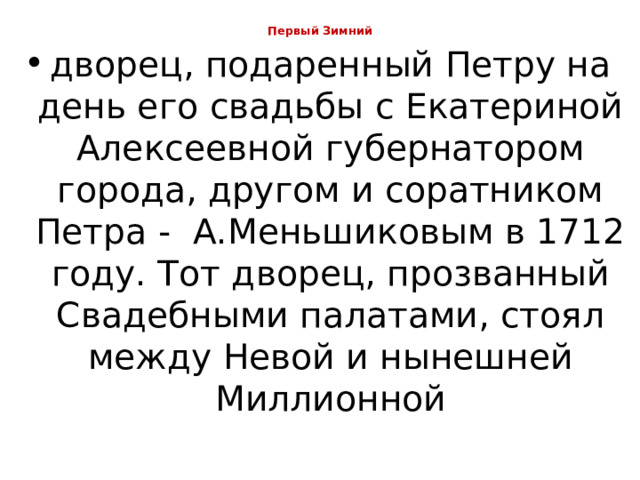 Первый Зимний   дворец, подаренный Петру на день его свадьбы с Екатериной Алексеевной губернатором города, другом и соратником Петра -  А.Меньшиковым в 1712 году. Тот дворец, прозванный Свадебными палатами, стоял между Невой и нынешней Миллионной 
