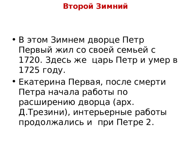 Второй Зимний В этом Зимнем дворце Петр Первый жил со своей семьей с 1720. Здесь же  царь Петр и умер в 1725 году. Екатерина Первая, после смерти Петра начала работы по расширению дворца (арх. Д.Трезини), интерьерные работы продолжались и  при Петре 2. 