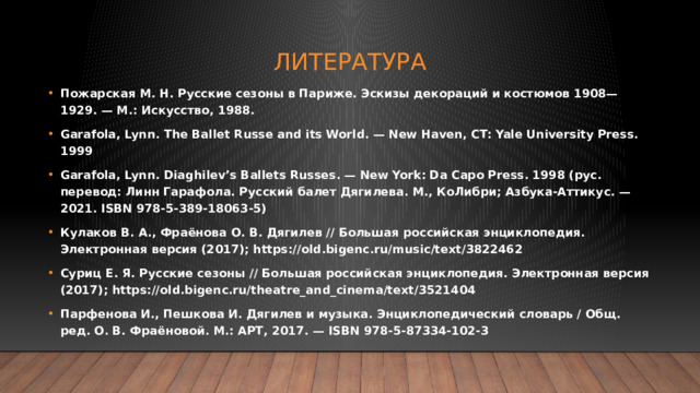 Литература   Пожарская М. Н. Русские сезоны в Париже. Эскизы декораций и костюмов 1908—1929. — М.: Искусство, 1988. Garafola, Lynn. The Ballet Russe and its World. — New Haven, CT: Yale University Press. 1999 Garafola, Lynn. Diaghilev’s Ballets Russes. — New York: Da Capo Press. 1998 (рус. перевод: Линн Гарафола. Русский балет Дягилева. М., КоЛибри; Азбука-Аттикус. — 2021. ISBN 978-5-389-18063-5) Кулаков В. А., Фраёнова О. В. Дягилев // Большая российская энциклопедия. Электронная версия (2017); https://old.bigenc.ru/music/text/3822462 Суриц Е. Я. Русские сезоны // Большая российская энциклопедия. Электронная версия (2017); https://old.bigenc.ru/theatre_and_cinema/text/3521404 Парфенова И., Пешкова И. Дягилев и музыка. Энциклопедический словарь / Общ. ред. О. В. Фраёновой. М.: АРТ, 2017. — ISBN 978-5-87334-102-3 
