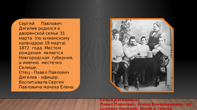 Сергей  Павлович Дягилев родился в дворянской семье 31 марта (по юлианскому календарю 19 марта) 1872 года. Местом рождения является Новгородская губерния, а именно местечко Селище. Отец - Павел Павлович Дягилев - офицер. Воспитывала  Сергея Павловича мачеха Елена. Семья Дягилевых: Павел Павлович, Елена Валериановна, их сыновья Валерий, Юрий и Сергей 