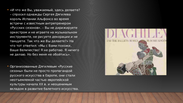«И что же Вы, уважаемый, здесь делаете? – спросил однажды Сергея Дягилева король Испании Альфонсо во время встречи с известным антрепренером «Русских сезонов». – Вы не дирижируете оркестром и не играете на музыкальном инструменте, не рисуете декорации и не танцуете. Так что же Вы делаете?» На что тот ответил: «Мы с Вами похожи, Ваше Величество! Я не работаю. Я ничего не делаю. Но без меня не обойтись». Организованные Дягилевым «Русские сезоны» были не просто пропагандой русского искусства в Европе, они стали неотъемлемой частью европейской культуры начала ХХ в. и неоценимым вкладом в развитие балетного искусства. 