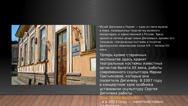 Музей Дягилева в Перми — один из пяти музеев в мире, посвященных творчеству великого импресарио, и единственный в России. Здесь хранятся личные вещи семьи Дягилевых, архивы его танцоров, театральные костюмы и полотна французских живописцев конца XIX — начала XX века. Теперь кроме старинных экспонатов здесь хранят театральные костюмы известных артистов балета ХХ века, работы современного скульптора Марии Третьяковой, которые она посвятила Дягилеву. В 2007 году в концертном зале особняка установили скульптуру Сергея Дягилева работы Эрнста Неизвестного​ , а в 2013 году — памятное панно на фасаде.  