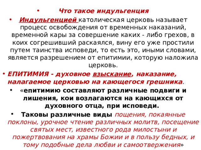 Что такое индульгенция Индульгенцией католическая церковь называет процесс освобождения от временных наказаний, временной кары за совершение каких - либо грехов, в коих согрешивший раскаялся, вину его уже простили путем таинства исповеди, то есть это, иными словами, является разрешением от епитимии, которую наложила церковь. ЕПИТИМИЯ - духовное  взыскание , наказание, налагаемое церковью на кающегося грешника . « епитимию составляют различные подвиги и лишения, кои возлагаются на кающихся от духовного отца, при исповеди. Таковы различные виды пощения, покаянные поклоны, урочное чтение различных молитв, посещение святых мест, известного рода милостыни и пожертвования на храмы Божии и в пользу бедных, и тому подобные дела любви и самоотвержения » 