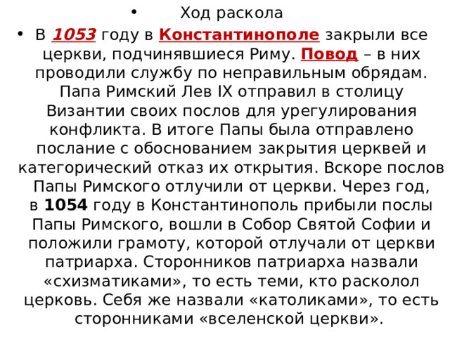 Ход раскола В   1053   году в Константинополе закрыли все церкви, подчинявшиеся Риму. Повод – в них проводили службу по неправильным обрядам. Папа Римский Лев IX отправил в столицу Византии своих послов для урегулирования конфликта. В итоге Папы была отправлено послание с обоснованием закрытия церквей и категорический отказ их открытия. Вскоре послов Папы Римского отлучили от церкви. Через год, в  1054  году в Константинополь прибыли послы Папы Римского, вошли в Собор Святой Софии и положили грамоту, которой отлучали от церкви патриарха. Сторонников патриарха назвали «схизматиками», то есть теми, кто расколол церковь. Себя же назвали «католиками», то есть сторонниками «вселенской церкви».  