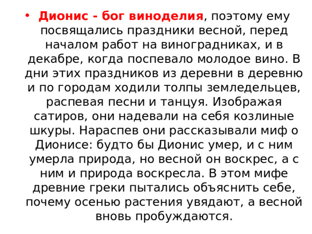 Дионис - бог виноделия , поэтому ему посвящались праздники весной, перед началом работ на виноградниках, и в декабре, когда поспевало молодое вино. В дни этих праздников из деревни в деревню и по городам ходили толпы земледельцев, распевая песни и танцуя. Изображая сатиров, они надевали на себя козлиные шкуры. Нараспев они рассказывали миф о Дионисе: будто бы Дионис умер, и с ним умерла природа, но весной он воскрес, а с ним и природа воскресла. В этом мифе древние греки пытались объяснить себе, почему осенью растения увядают, а весной вновь пробуждаются. 