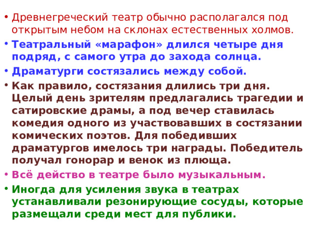 Древнегреческий театр обычно располагался под открытым небом на склонах естественных холмов. Театральный «марафон» длился четыре дня подряд, с самого утра до захода солнца. Драматурги состязались между собой. Как правило, состязания длились три дня. Целый день зрителям предлагались трагедии и сатировские драмы, а под вечер ставилась комедия одного из участвовавших в состязании комических поэтов. Для победивших драматургов имелось три награды. Победитель получал гонорар и венок из плюща. Всё действо в театре было музыкальным. Иногда для усиления звука в театрах устанавливали резонирующие сосуды, которые размещали среди мест для публики.  
