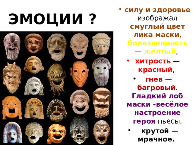 силу и здоровье изображал смуглый цвет лика маски , болезненность — желтый , хитрость — красный ,  гнев — багровый . Гладкий лоб маски -весёлое настроение героя пьесы,  крутой — мрачное.  ЭМОЦИИ ? 