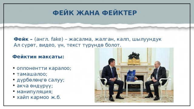 ФЕЙК ЖАНА ФЕЙКТЕР Фейк – (англ. fake) – жасалма, жалган, калп, шылуундук  Ал сүрөт, видео, үн, текст түрүндө болот. Фейктин максаты: оппонентти каралоо; тамашалоо; дүрбөлөңгө салуу; акча өндүрүү; манипуляция; хайп кармоо ж.б .   