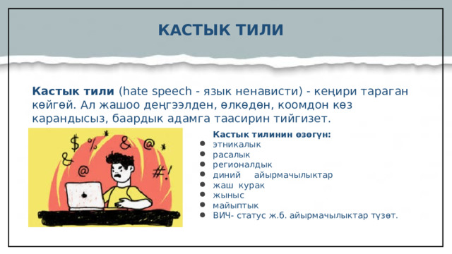 КАСТЫК ТИЛИ Кастык тили (hate speech - язык ненависти) - кеңири тараган көйгөй. Ал жашоо деңгээлден, өлкөдөн, коомдон көз карандысыз, баардык адамга таасирин тийгизет.  Кастык тилинин өзөгүн: этникалык расалык регионалдык диний айырмачылыктар жаш курак жыныс майыптык ВИЧ- статус ж.б. айырмачылыктар түзөт.  