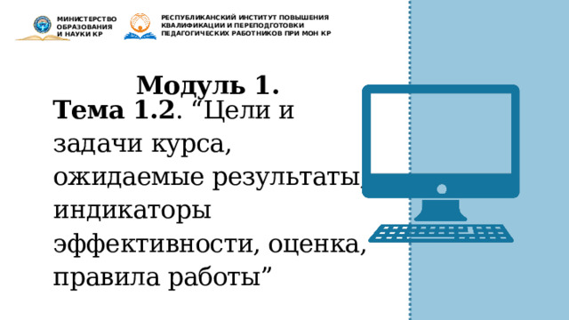 РЕСПУБЛИКАНСКИЙ ИНСТИТУТ ПОВЫШЕНИЯ КВАЛИФИКАЦИИ И ПЕРЕПОДГОТОВКИ ПЕДАГОГИЧЕСКИХ РАБОТНИКОВ ПРИ МОН КР МИНИСТЕРСТВО ОБРАЗОВАНИЯ И НАУКИ КР Модуль 1. Тема 1.2 . “Цели и задачи курса, ожидаемые результаты, индикаторы эффективности, оценка, правила работы” 
