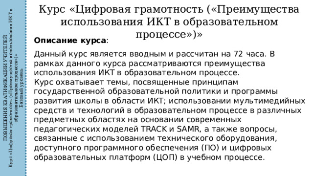 ПОВЫШЕНИЯ КВАЛИФИКАЦИИ УЧИТЕЛЕЙ Курс «Цифровая грамотность («Преимущества использования ИКТ в образовательном процессе»)» Базовый уровень Курс «Цифровая грамотность («Преимущества использования ИКТ в образовательном процессе»)» Описание курса : Данный курс является вводным и рассчитан на 72 часа. В рамках данного курса рассматриваются преимущества использования ИКТ в образовательном процессе. Курс охватывает темы, посвященные принципам государственной образовательной политики и программы развития школы в области ИКТ; использовании мультимедийных средств и технологий в образовательном процессе в различных предметных областях на основании современных педагогических моделей TRACK и SAMR, а также вопросы, связанные с использованием технического оборудования, доступного программного обеспечения (ПО) и цифровых образовательных платформ (ЦОП) в учебном процессе. 