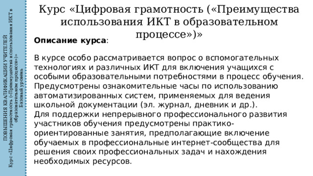 ПОВЫШЕНИЯ КВАЛИФИКАЦИИ УЧИТЕЛЕЙ Курс «Цифровая грамотность («Преимущества использования ИКТ в образовательном процессе»)» Базовый уровень Курс «Цифровая грамотность («Преимущества использования ИКТ в образовательном процессе»)» Описание курса : В курсе особо рассматривается вопрос о вспомогательных технологиях и различных ИКТ для включения учащихся с особыми образовательными потребностями в процесс обучения. Предусмотрены ознакомительные часы по использованию автоматизированных систем, применяемых для ведения школьной документации (эл. журнал, дневник и др.). Для поддержки непрерывного профессионального развития участников обучения предусмотрены практико-ориентированные занятия, предполагающие включение обучаемых в профессиональные интернет-сообщества для решения своих профессиональных задач и нахождения необходимых ресурсов. 