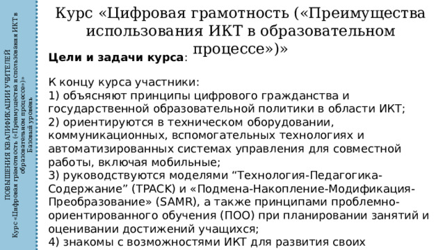 ПОВЫШЕНИЯ КВАЛИФИКАЦИИ УЧИТЕЛЕЙ Курс «Цифровая грамотность («Преимущества использования ИКТ в образовательном процессе»)» Базовый уровень Курс «Цифровая грамотность («Преимущества использования ИКТ в образовательном процессе»)» Цели и задачи курса : К концу курса участники: 1) объясняют принципы цифрового гражданства и государственной образовательной политики в области ИКТ; 2) ориентируются в техническом оборудовании, коммуникационных, вспомогательных технологиях и автоматизированных системах управления для совместной работы, включая мобильные; 3) руководствуются моделями “Технология-Педагогика-Содержание” (TPACK) и «Подмена-Накопление-Модификация-Преобразование» (SAMR), а также принципами проблемно-ориентированного обучения (ПОО) при планировании занятий и оценивании достижений учащихся; 4) знакомы с возможностями ИКТ для развития своих профессиональных навыков, включая профессиональные сообщества. 
