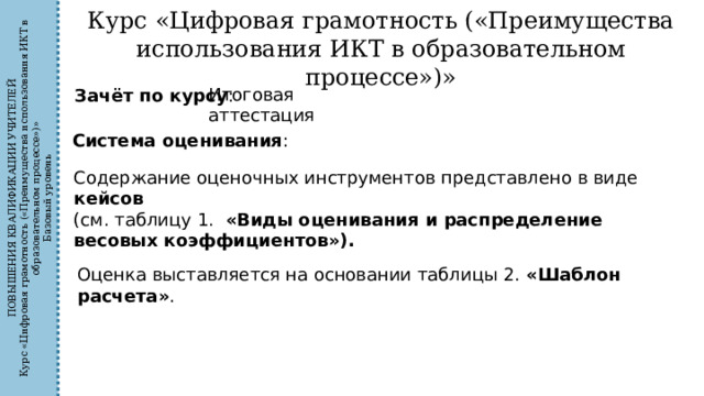 ПОВЫШЕНИЯ КВАЛИФИКАЦИИ УЧИТЕЛЕЙ Курс «Цифровая грамотность («Преимущества использования ИКТ в образовательном процессе»)» Базовый уровень Курс «Цифровая грамотность («Преимущества использования ИКТ в образовательном процессе»)» Итоговая аттестация Зачёт по курсу : Система оценивания : Содержание оценочных инструментов представлено в виде кейсов  (см. таблицу 1. «Виды оценивания и распределение весовых коэффициентов»). Оценка выставляется на основании таблицы 2. «Шаблон расчета» . 