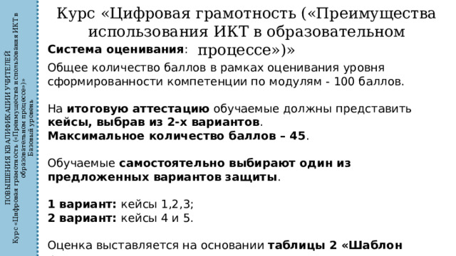 ПОВЫШЕНИЯ КВАЛИФИКАЦИИ УЧИТЕЛЕЙ Курс «Цифровая грамотность («Преимущества использования ИКТ в образовательном процессе»)» Базовый уровень Курс «Цифровая грамотность («Преимущества использования ИКТ в образовательном процессе»)» Система оценивания : Общее количество баллов в рамках оценивания уровня сформированности компетенции по модулям - 100 баллов. На итоговую аттестацию обучаемые должны представить кейсы, выбрав из 2-х вариантов . Максимальное количество баллов – 45 . Обучаемые самостоятельно выбирают один из предложенных вариантов защиты . 1 вариант: кейсы 1,2,3; 2 вариант: кейсы 4 и 5. Оценка выставляется на основании таблицы 2 «Шаблон расчета». 