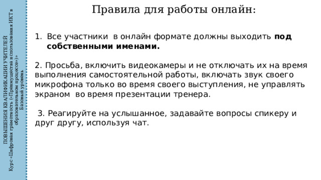 ПОВЫШЕНИЯ КВАЛИФИКАЦИИ УЧИТЕЛЕЙ Курс «Цифровая грамотность («Преимущества использования ИКТ в образовательном процессе»)» Базовый уровень Правила для работы онлайн: Все участники в онлайн формате должны выходить под собственными именами. 2. Просьба, включить видеокамеры и не отключать их на время выполнения самостоятельной работы, включать звук своего микрофона только во время своего выступления, не управлять экраном во время презентации тренера.  3. Реагируйте на услышанное, задавайте вопросы спикеру и друг другу, используя чат. 