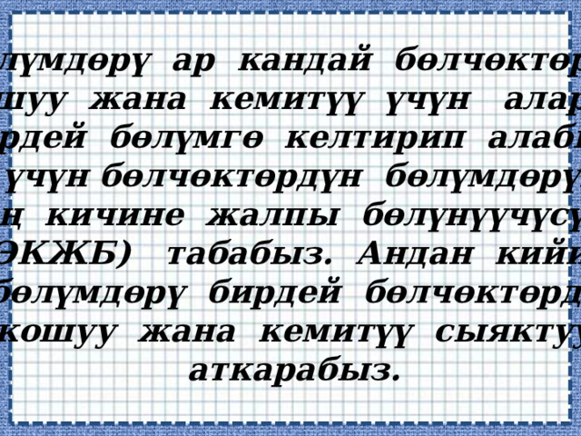 Бөлүмдөрү ар кандай бөлчөктөрдү  кошуу жана кемитүү үчүн аларды  бирдей бөлүмгө келтирип алабыз.  Ал үчүн бөлчөктөрдүн бөлүмдөрүнүн  эң кичине жалпы бөлүнүүчүсүн  (ЭКЖБ) табабыз. Андан кийин  бөлүмдөрү бирдей бөлчөктөрдү  кошуу жана кемитүү сыяктуу  аткарабыз. 