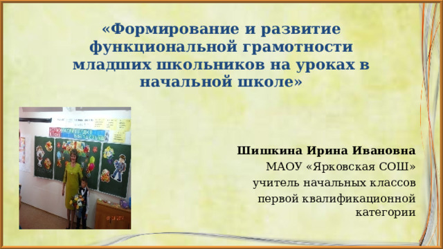                «Формирование и развитие функциональной грамотности младших школьников на уроках в начальной школе»                 Шишкина Ирина Ивановна МАОУ «Ярковская СОШ» учитель начальных классов первой квалификационной категории 