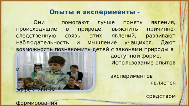  Опыты и эксперименты -  Они помогают лучше понять явления, происходящие в природе, выяснить причинно-следственную связь этих явлений, развивают наблюдательность и мышление учащихся. Дают возможность познакомить детей с законами природы в  доступной форме.  Использование опытов и  экспериментов  является эффективным  средством формирования  естественно-научной  грамотности. 