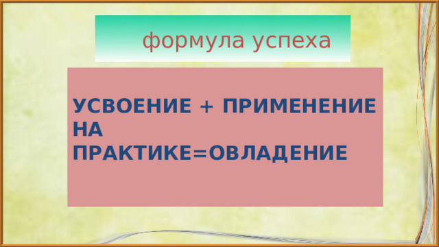  формула успеха  УСВОЕНИЕ + ПРИМЕНЕНИЕ НА ПРАКТИКЕ=ОВЛАДЕНИЕ 