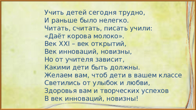 Учить детей сегодня трудно, И раньше было нелегко. Читать, считать, писать учили: «Даёт корова молоко». Век XXI – век открытий, Век инноваций, новизны, Но от учителя зависит, Какими дети быть должны. Желаем вам, чтоб дети в вашем классе Светились от улыбок и любви, Здоровья вам и творческих успехов В век инноваций, новизны! 