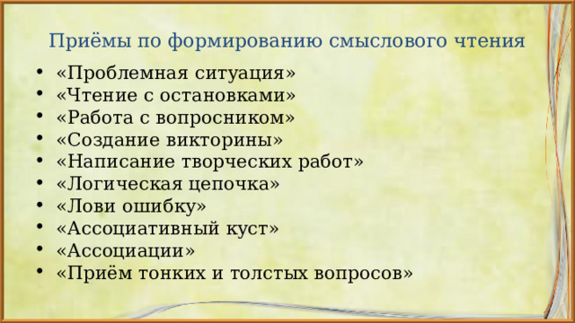 Приёмы по формированию смыслового чтения «Проблемная ситуация» «Чтение с остановками» «Работа с вопросником» «Создание викторины» «Написание творческих работ» «Логическая цепочка» «Лови ошибку» «Ассоциативный куст» «Ассоциации» «Приём тонких и толстых вопросов»        