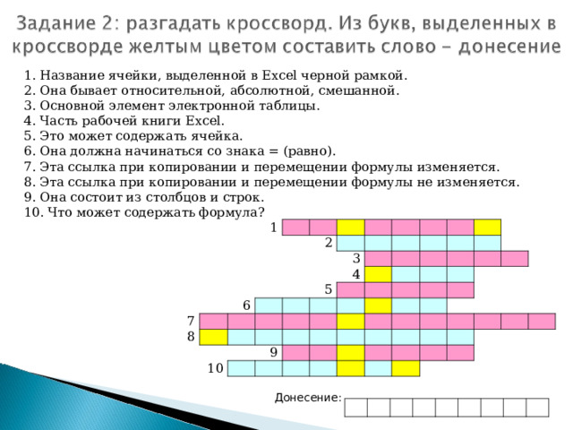 1. Название ячейки, выделенной в Excel черной рамкой. 2. Она бывает относительной, абсолютной, смешанной. 3. Основной элемент электронной таблицы. 4. Часть рабочей книги Excel . 5. Это может содержать ячейка. 6. Она должна начинаться со знака = (равно). 7. Эта ссылка при копировании и перемещении формулы изменяется. 8. Эта ссылка при копировании и перемещении формулы не изменяется. 9. Она состоит из столбцов и строк. 10. Что может содержать формула? 1 2 7 6 8 3 4 5 10 9 Донесение: 