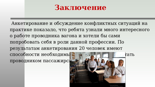 Заключение  Анкетирование и обсуждение конфликтных ситуаций на практике показало, что ребята узнали много интересного о работе проводника вагона и хотели бы сами попробовать себя в роли данной профессии. По результатам анкетирования 20 человек имеют способности необходимые для того, чтобы работать проводником пассажирского вагона.   