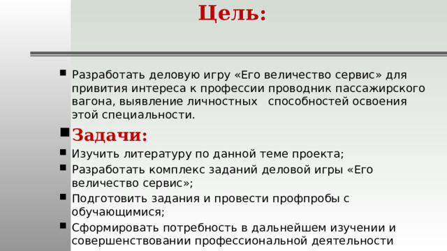 Цель:   Разработать деловую игру «Его величество сервис» для привития интереса к профессии проводник пассажирского вагона, выявление личностных способностей освоения этой специальности. Задачи: Изучить литературу по данной теме проекта; Разработать комплекс заданий деловой игры «Его величество сервис»; Подготовить задания и провести профпробы с обучающимися; Сформировать потребность в дальнейшем изучении и совершенствовании профессиональной деятельности проводника вагона. 
