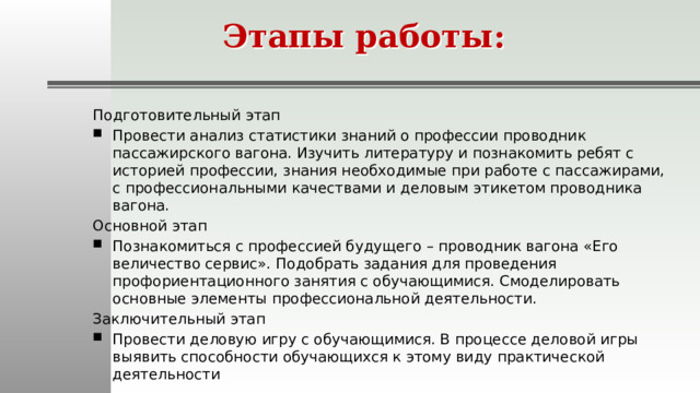Этапы работы: Подготовительный этап Провести анализ статистики знаний о профессии проводник пассажирского вагона. Изучить литературу и познакомить ребят с историей профессии, знания необходимые при работе с пассажирами, с профессиональными качествами и деловым этикетом проводника вагона. Основной этап Познакомиться с профессией будущего – проводник вагона «Его величество сервис». Подобрать задания для проведения профориентационного занятия с обучающимися. Смоделировать основные элементы профессиональной деятельности. Заключительный этап Провести деловую игру с обучающимися. В процессе деловой игры выявить способности обучающихся к этому виду практической деятельности 
