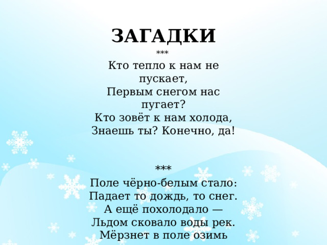 ЗАГАДКИ ***  Кто тепло к нам не пускает,  Первым снегом нас пугает?  Кто зовёт к нам холода,  Знаешь ты? Конечно, да!    ***  Поле чёрно-белым стало:  Падает то дождь, то снег.  А ещё похолодало —  Льдом сковало воды рек.  Мёрзнет в поле озимь ржи.  Что за месяц, подскажи?   