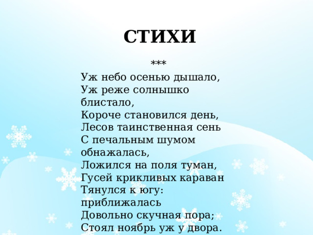 СТИХИ   ***  Уж небо осенью дышало,  Уж реже солнышко блистало,  Короче становился день,  Лесов таинственная сень  С печальным шумом обнажалась,  Ложился на поля туман,  Гусей крикливых караван  Тянулся к югу: приближалась  Довольно скучная пора;  Стоял ноябрь уж у двора.  (А.С.Пушкин) 