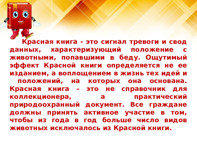 Красная книга - это сигнал тревоги и свод данных, характеризующий положение с животными, попавшими в беду. Ощутимый эффект Красной книги определяется не ее изданием, а воплощением в жизнь тех идей и положений, на которых она основана. Красная книга – это не справочник для коллекционера, а практический природоохранный документ. Все граждане должны принять активное участие в том, чтобы из года в год больше число видов животных исключалось из Красной книги.   