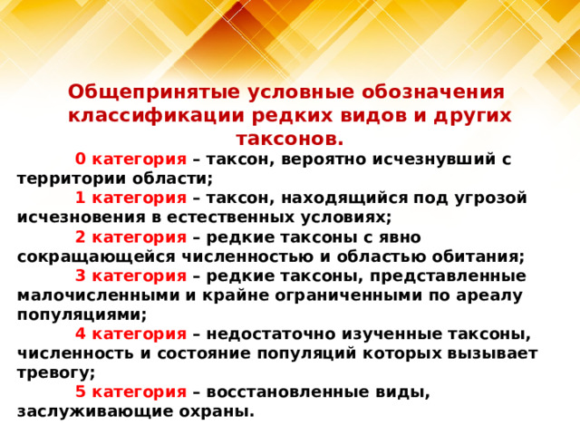 Общепринятые условные обозначения классификации редких видов и других таксонов.  0 категория – таксон, вероятно исчезнувший с территории области;  1 категория – таксон, находящийся под угрозой исчезновения в естественных условиях;  2 категория – редкие таксоны с явно сокращающейся численностью и областью обитания;  3 категория – редкие таксоны, представленные малочисленными и крайне ограниченными по ареалу популяциями;  4 категория – недостаточно изученные таксоны, численность и состояние популяций которых вызывает тревогу;  5 категория – восстановленные виды, заслуживающие охраны. 
