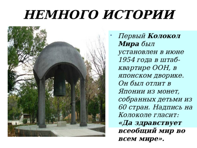 НЕМНОГО ИСТОРИИ Первый Колокол Мира был установлен в июне 1954 года в штаб-квартире ООН, в японском дворике. Он был отлит в Японии из монет, собранных детьми из 60 стран. Надпись на Колоколе гласит: «Да здравствует всеобщий мир во всем мире».  